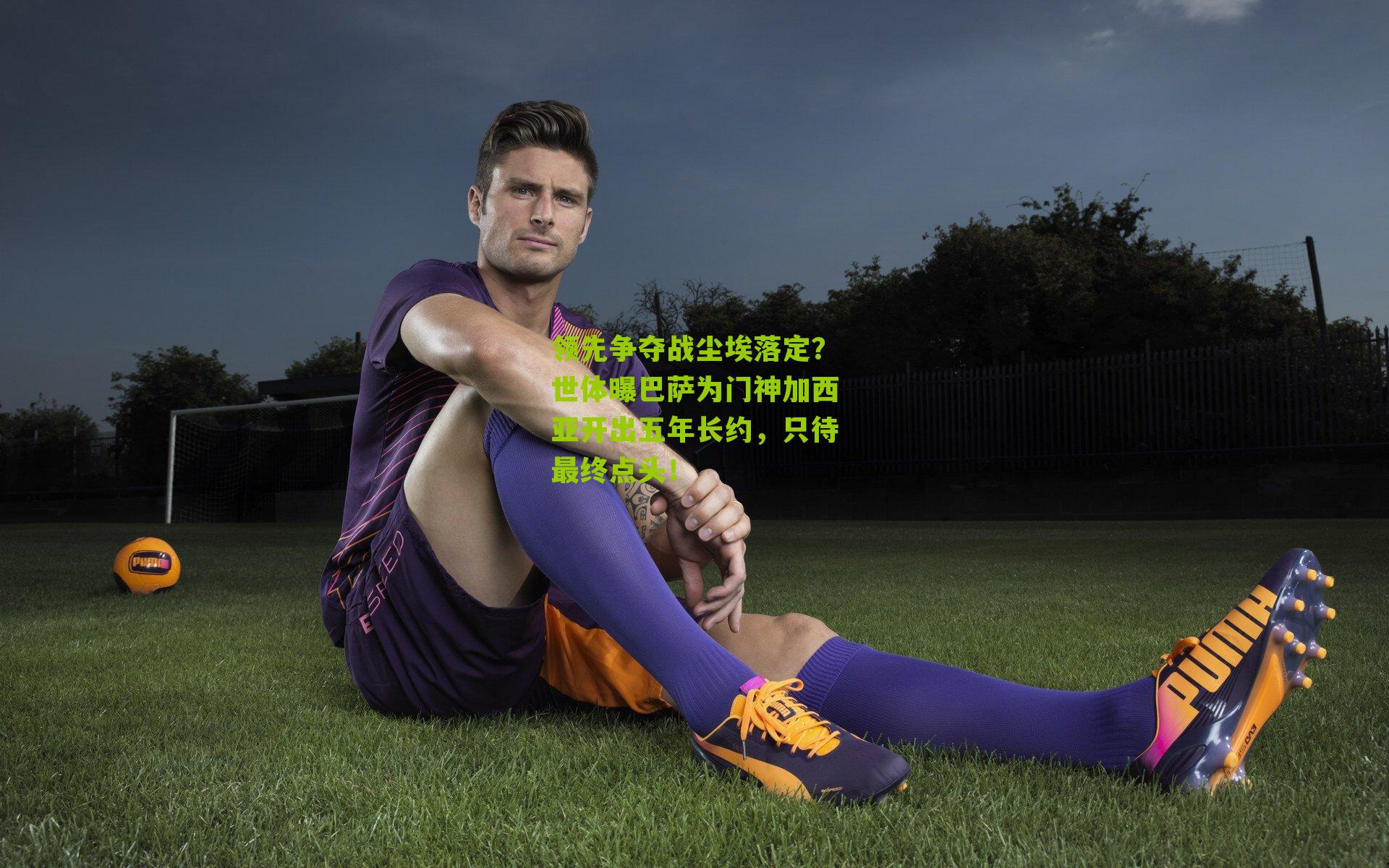 领先争夺战尘埃落定？世体曝巴萨为门神加西亚开出五年长约，只待最终点头！