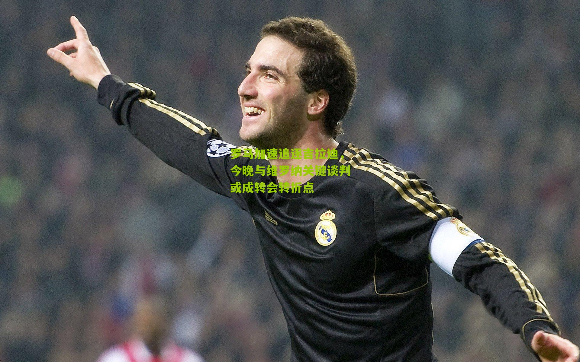 罗马加速追逐吉拉迪,今晚与维罗纳关键谈判或成转会转折点
